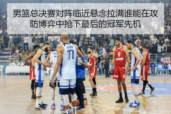 男篮总决赛对阵临近悬念拉满谁能在攻防博弈中抢下最后的冠军先机