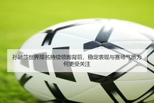 孙颖莎世界排名持续领跑背后，稳定表现与赛场气质为何更受关注
